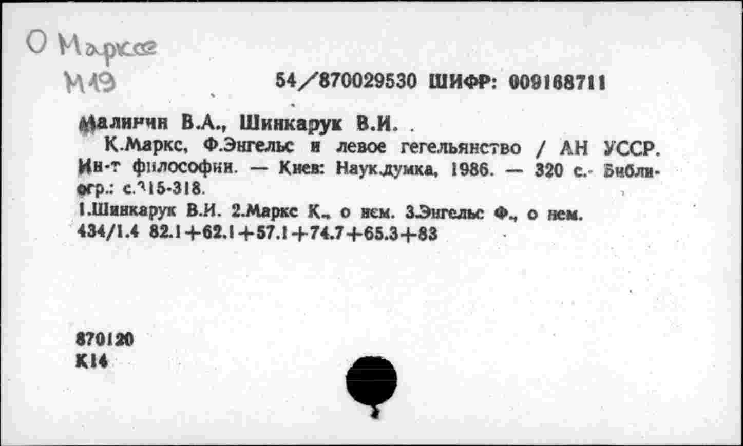 ﻿О Игкрссй
И4Э
54/870029530 ШИФР: 009188711
Малнячн В .А., Шинкарук В.И. .
К.Маркс, Ф.Энгельс и левое гегельянство / АН УССР. Ин-т философии. — Киев: Наук.думка, 1986. — 320 с.- оибли-вгр.: с.''15-318.
«.Шинкарук В.И. 2.Маркс К, о нем. ЗЭнгельс Ф., о нем.
434/1.4 82.1+62.1+57.1+74.7+65.3+83
870120 К14